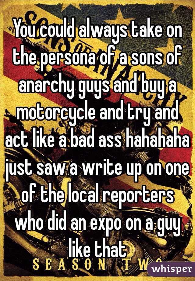 You could always take on the persona of a sons of anarchy guys and buy a motorcycle and try and act like a bad ass hahahaha just saw a write up on one of the local reporters who did an expo on a guy like that