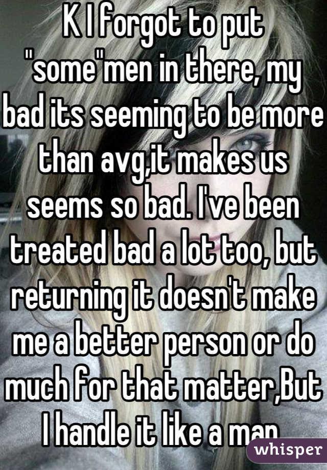K I forgot to put "some"men in there, my bad its seeming to be more than avg,it makes us seems so bad. I've been treated bad a lot too, but returning it doesn't make me a better person or do much for that matter,But I handle it like a man.