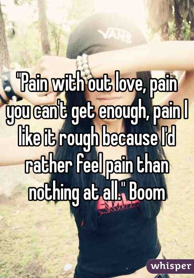 "Pain with out love, pain you can't get enough, pain I like it rough because I'd rather feel pain than nothing at all." Boom