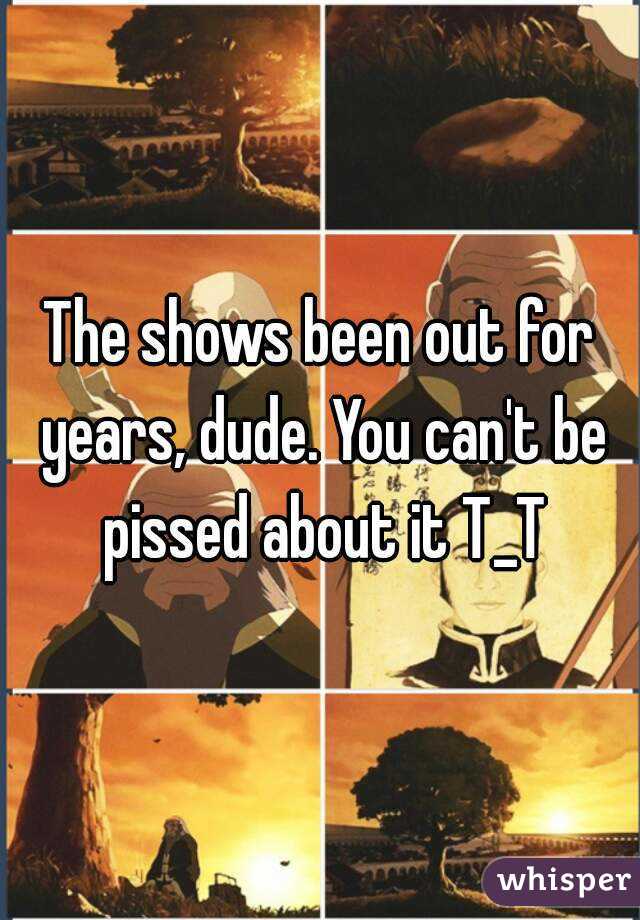 The shows been out for years, dude. You can't be pissed about it T_T