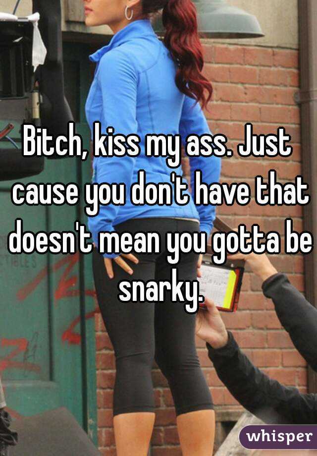 Bitch, kiss my ass. Just cause you don't have that doesn't mean you gotta be snarky.