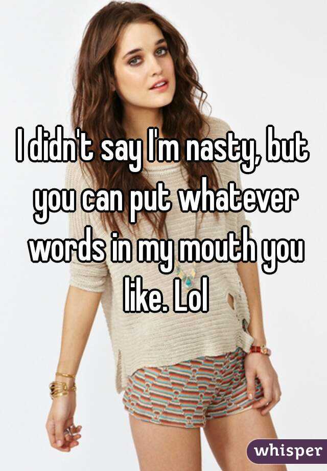 I didn't say I'm nasty, but you can put whatever words in my mouth you like. Lol