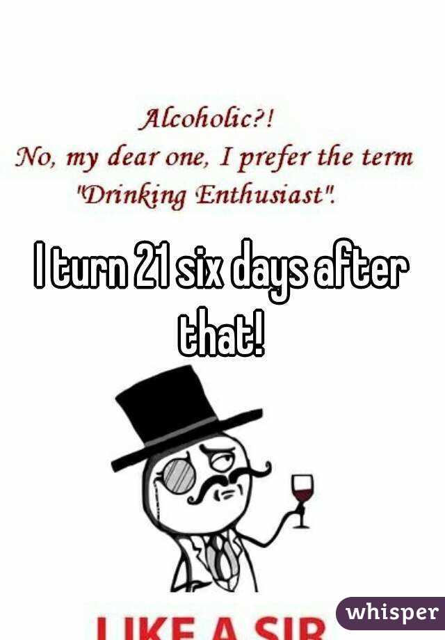 I turn 21 six days after that! 