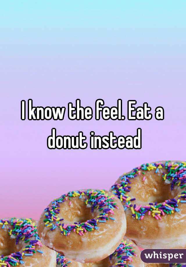 I know the feel. Eat a donut instead