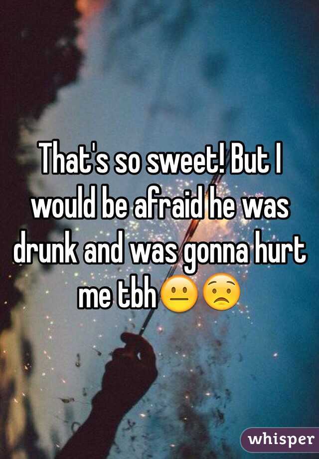 That's so sweet! But I would be afraid he was drunk and was gonna hurt me tbh😐😟