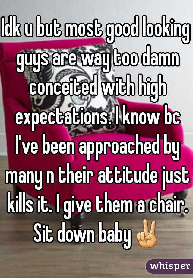Idk u but most good looking guys are way too damn conceited with high expectations. I know bc I've been approached by many n their attitude just kills it. I give them a chair. Sit down baby✌