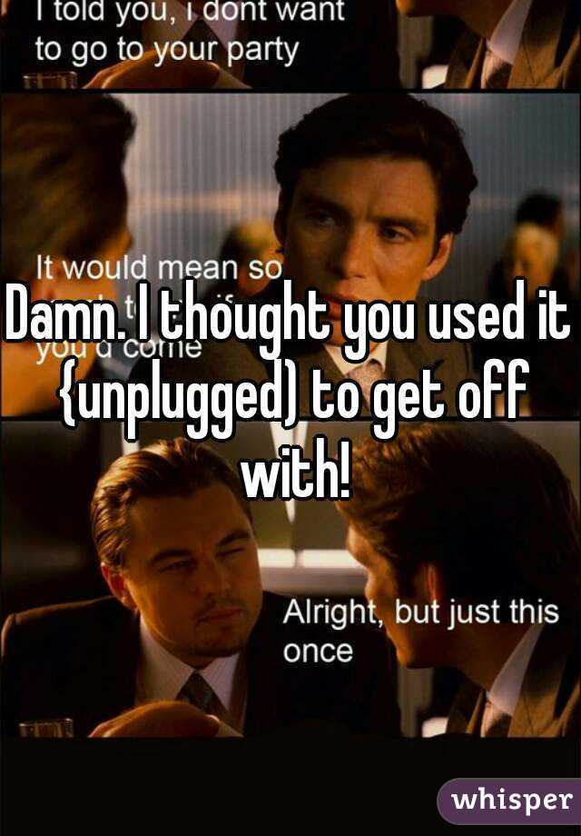 Damn. I thought you used it {unplugged) to get off with!