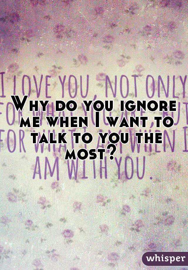 Why do you ignore me when I want to talk to you the most?  
