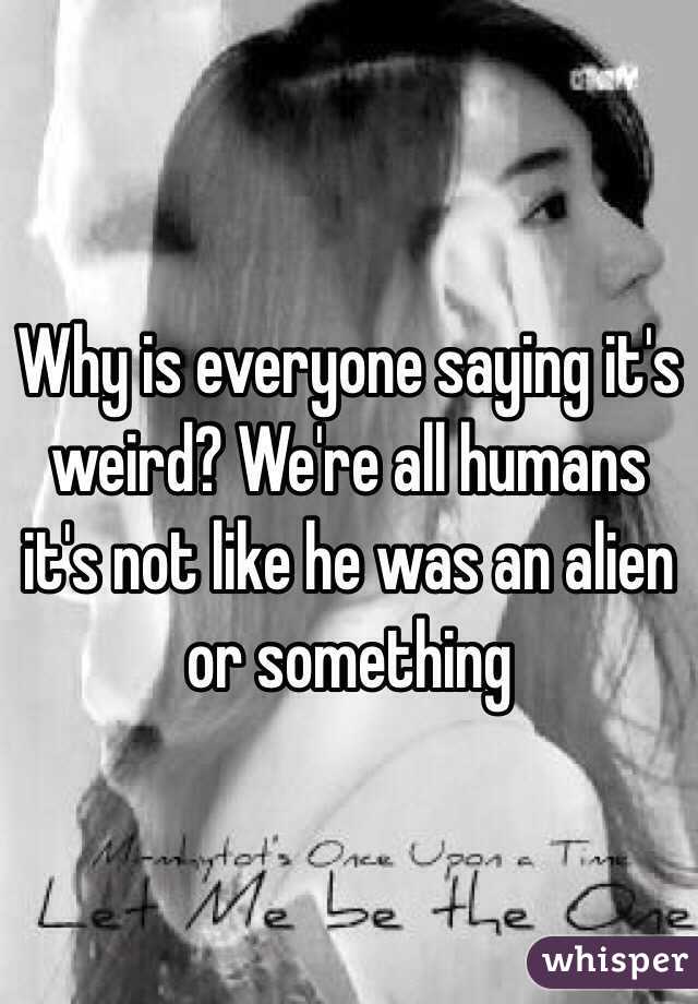 Why is everyone saying it's weird? We're all humans it's not like he was an alien or something