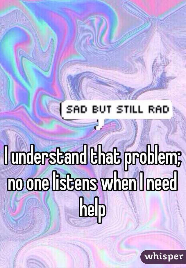 I understand that problem; no one listens when I need help