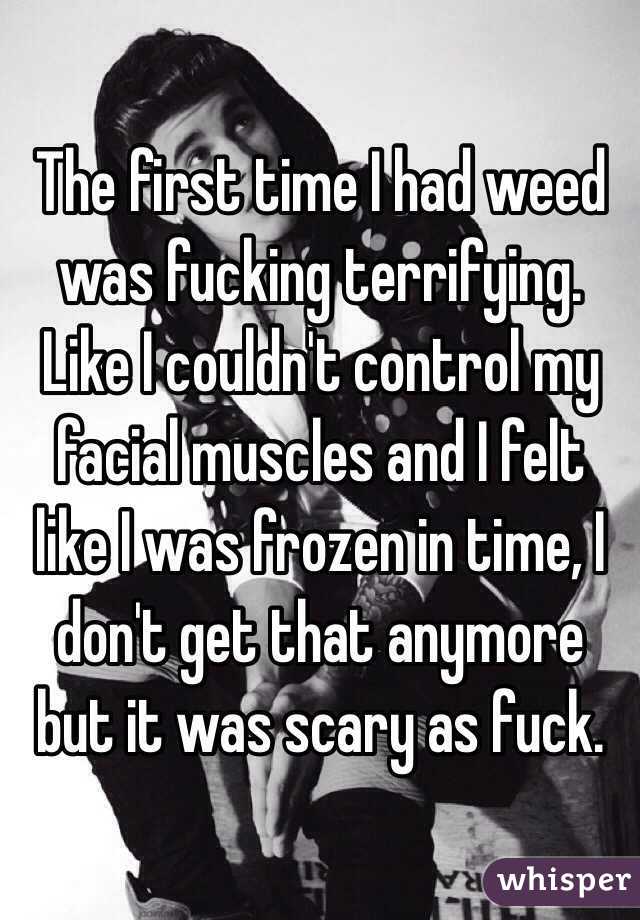 The first time I had weed was fucking terrifying. Like I couldn't control my facial muscles and I felt like I was frozen in time, I don't get that anymore but it was scary as fuck. 