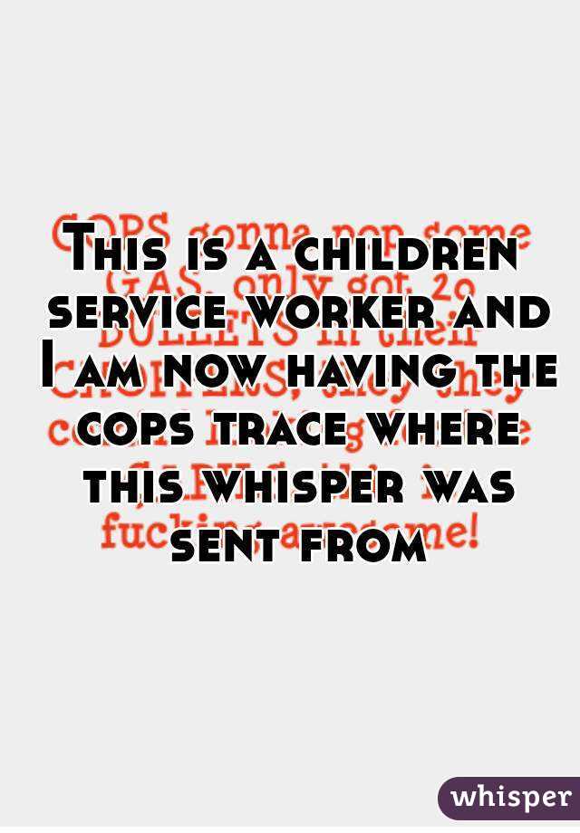 This is a children service worker and I am now having the cops trace where this whisper was sent from
