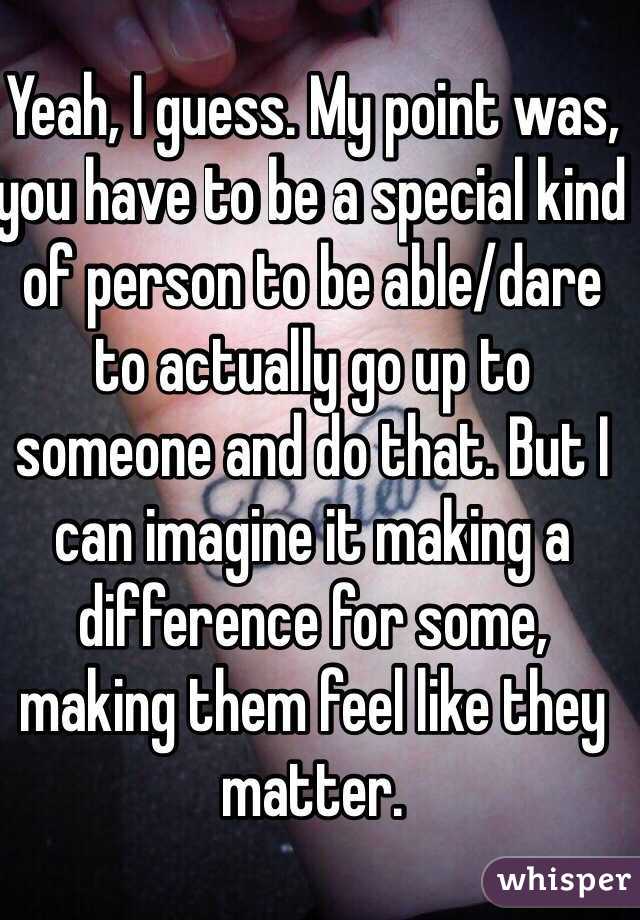 Yeah, I guess. My point was, you have to be a special kind of person to be able/dare to actually go up to someone and do that. But I can imagine it making a difference for some, making them feel like they matter.