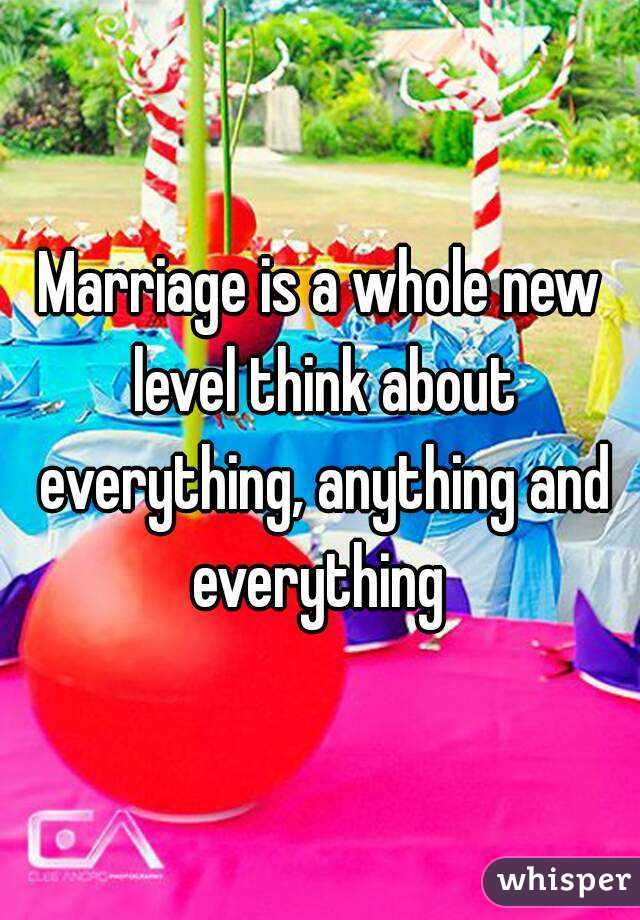 Marriage is a whole new level think about everything, anything and everything 
