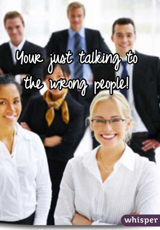 Your just talking to 
the wrong people! 