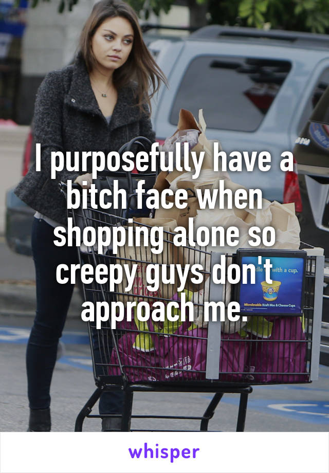 I purposefully have a bitch face when shopping alone so creepy guys don't approach me.