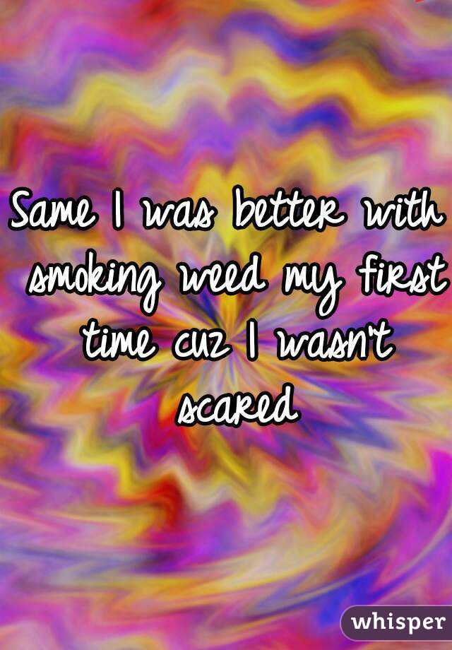 Same I was better with smoking weed my first time cuz I wasn't scared