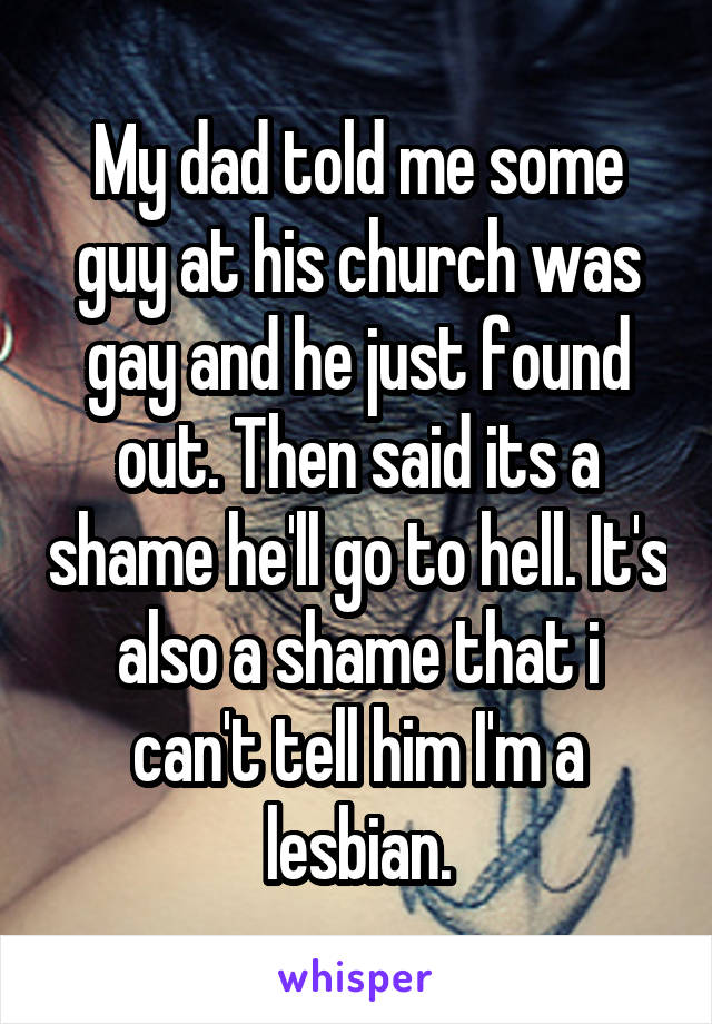 My dad told me some guy at his church was gay and he just found out. Then said its a shame he'll go to hell. It's also a shame that i can't tell him I'm a lesbian.