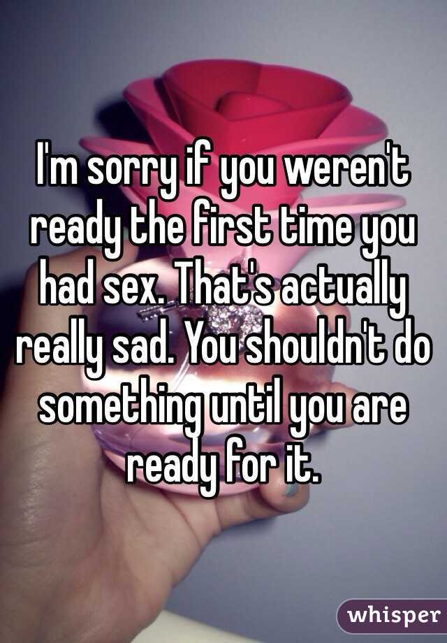 I'm sorry if you weren't ready the first time you had sex. That's actually really sad. You shouldn't do something until you are ready for it.