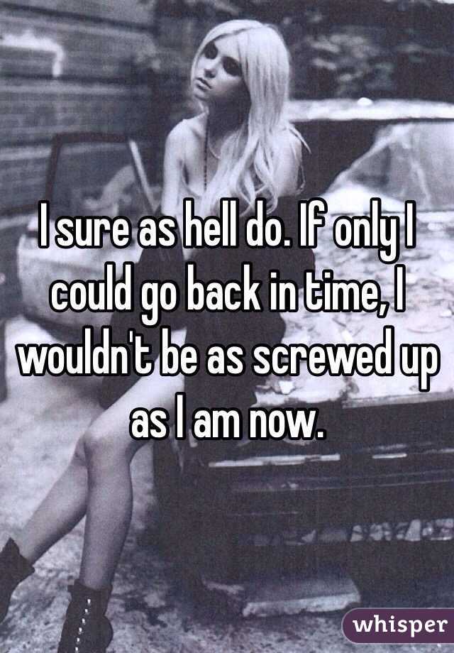 I sure as hell do. If only I could go back in time, I wouldn't be as screwed up as I am now. 