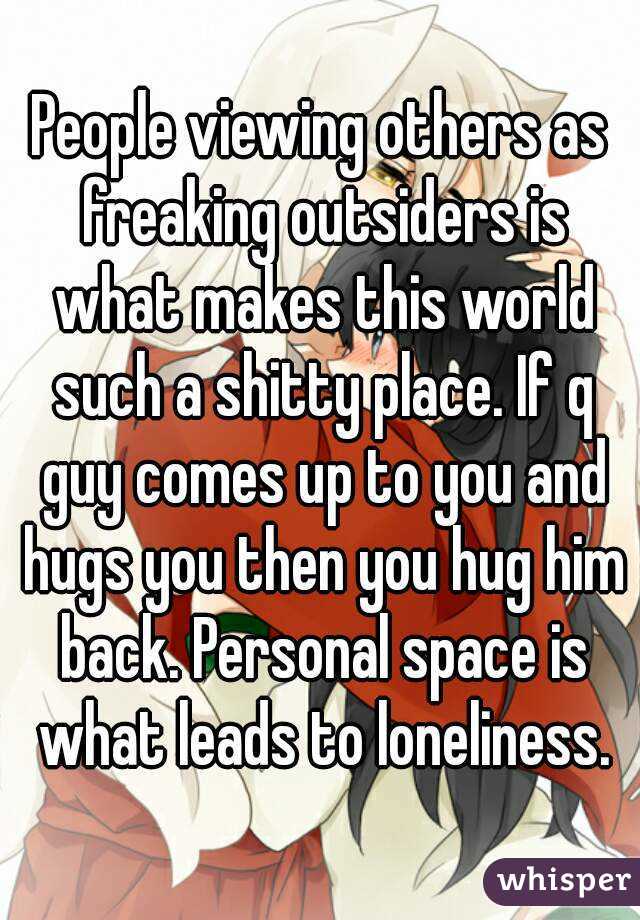 People viewing others as freaking outsiders is what makes this world such a shitty place. If q guy comes up to you and hugs you then you hug him back. Personal space is what leads to loneliness.