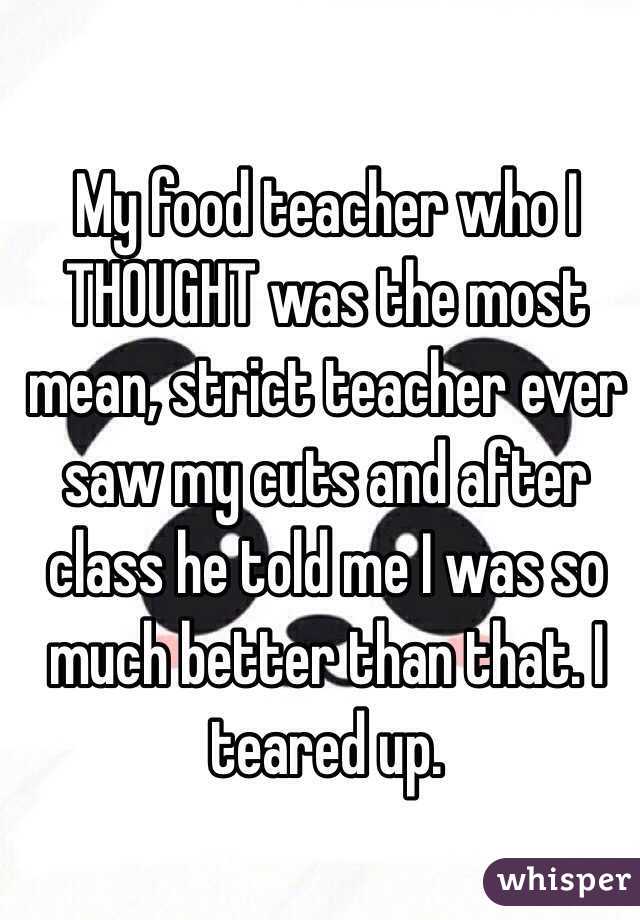 My food teacher who I THOUGHT was the most mean, strict teacher ever saw my cuts and after class he told me I was so much better than that. I teared up.  