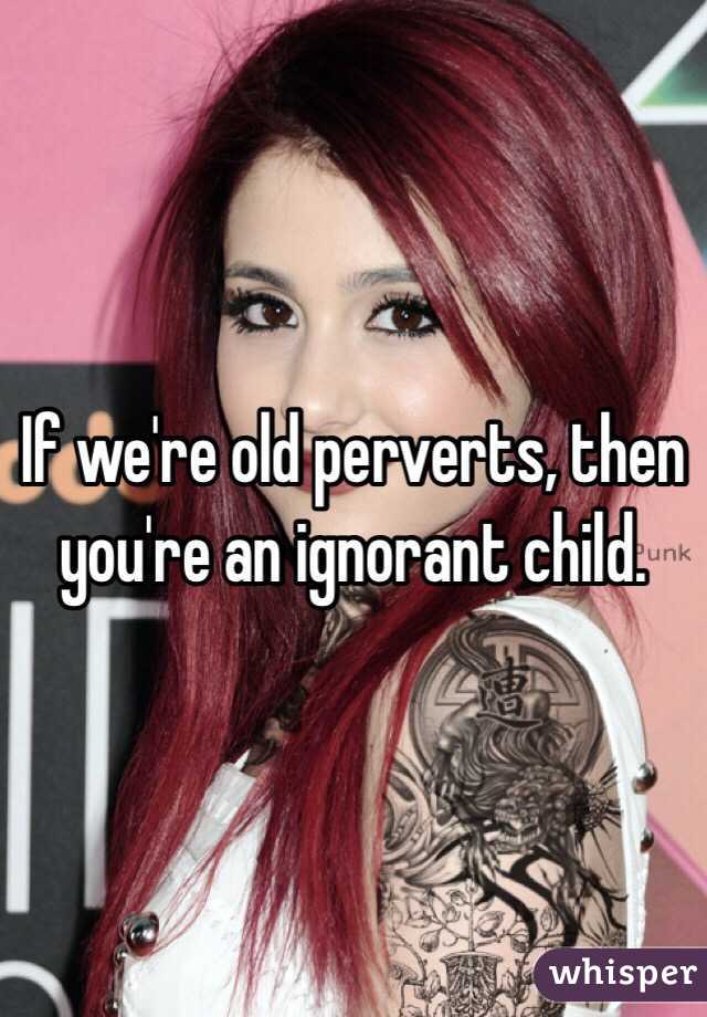 If we're old perverts, then you're an ignorant child.