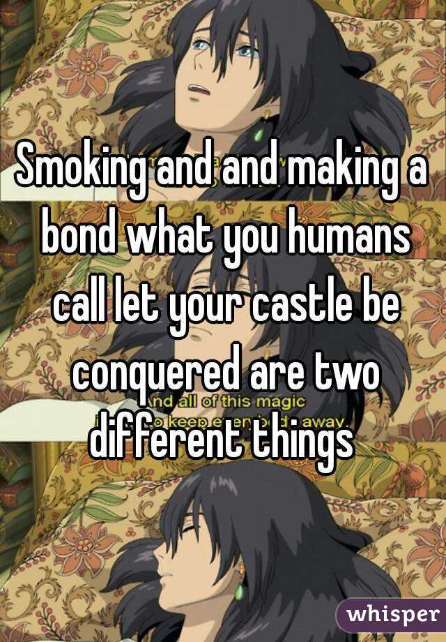Smoking and and making a bond what you humans call let your castle be conquered are two different things 
