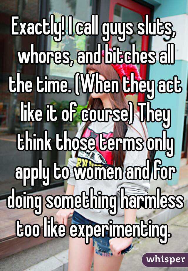 Exactly! I call guys sluts, whores, and bitches all the time. (When they act like it of course) They think those terms only apply to women and for doing something harmless too like experimenting. 