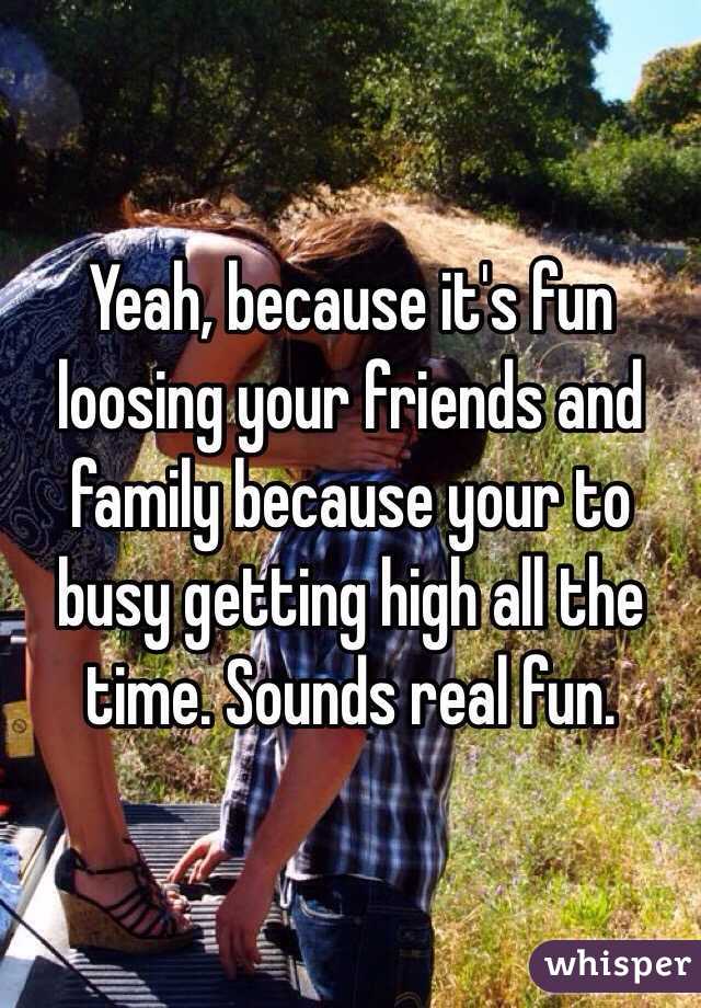 Yeah, because it's fun loosing your friends and family because your to busy getting high all the time. Sounds real fun.