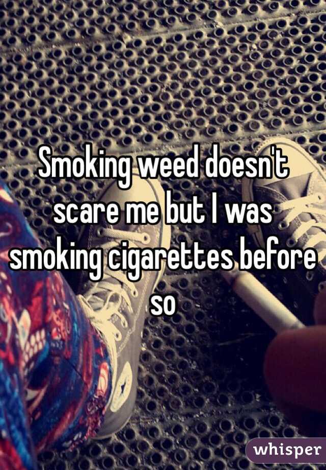 Smoking weed doesn't scare me but I was smoking cigarettes before so 