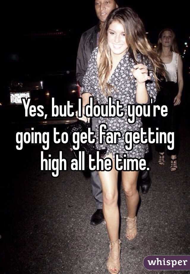 Yes, but I doubt you're going to get far getting high all the time.