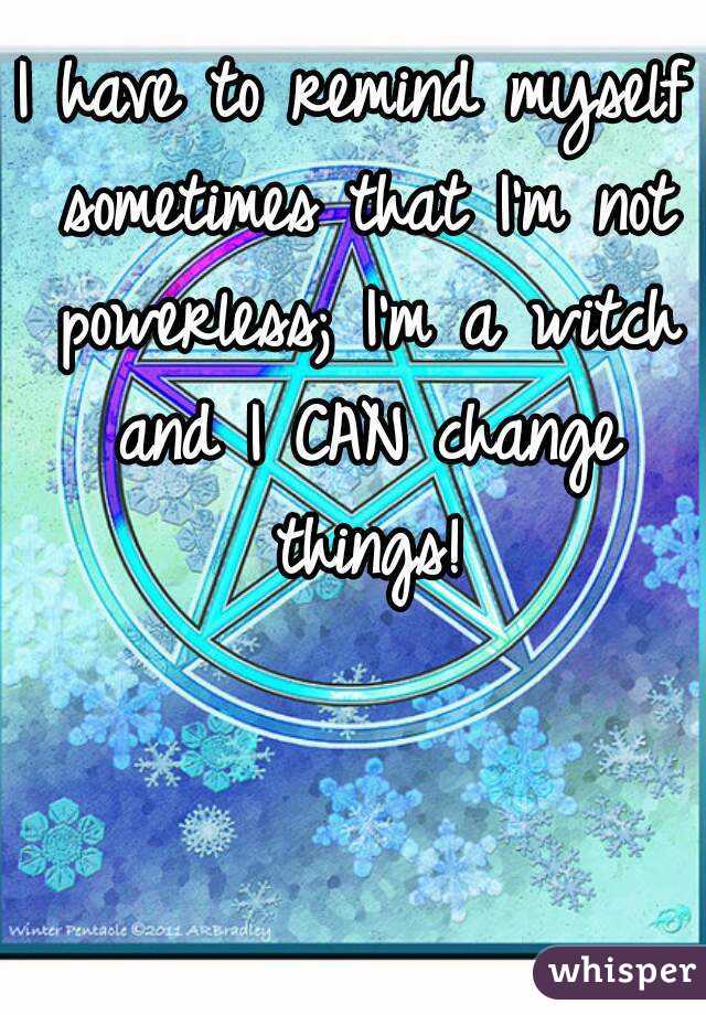 I have to remind myself sometimes that I'm not powerless; I'm a witch and I CAN change things!