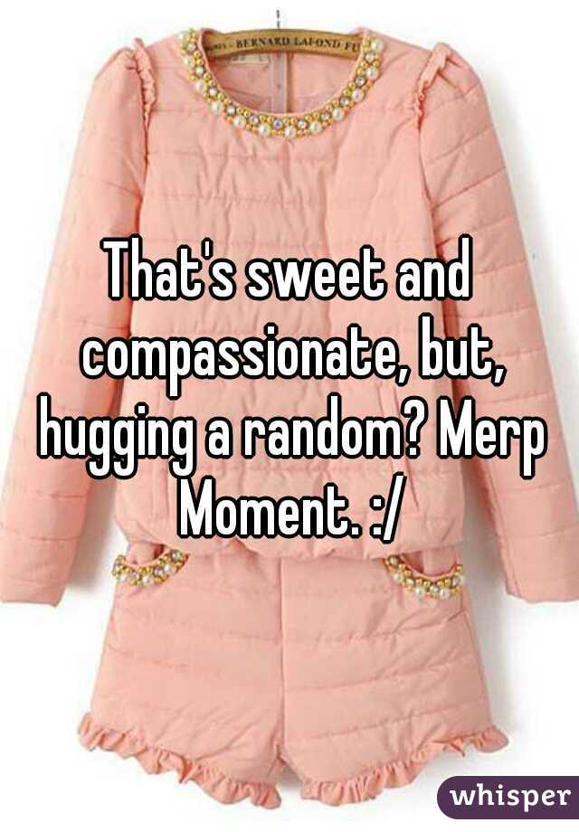 That's sweet and compassionate, but, hugging a random? Merp Moment. :/