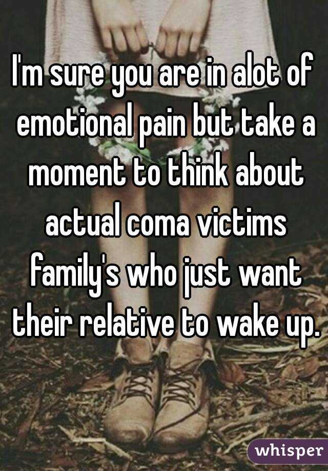 I'm sure you are in alot of emotional pain but take a moment to think about actual coma victims family's who just want their relative to wake up. 