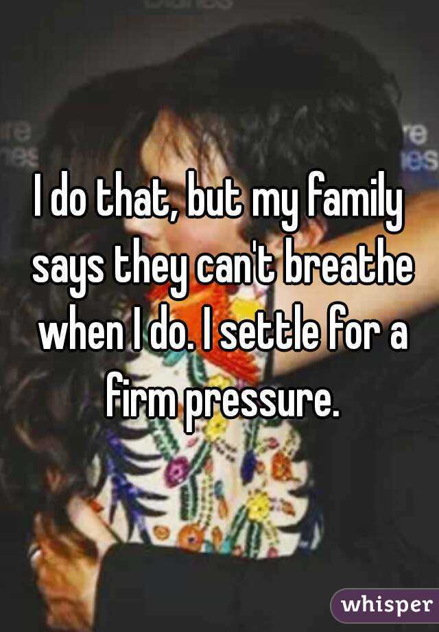 I do that, but my family says they can't breathe when I do. I settle for a firm pressure.