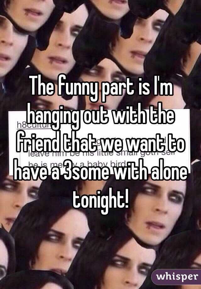 The funny part is I'm hanging out with the friend that we want to have a 3some with alone tonight! 
