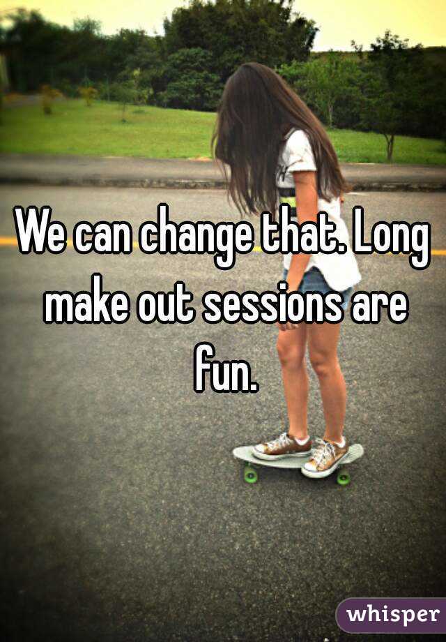 We can change that. Long make out sessions are fun.