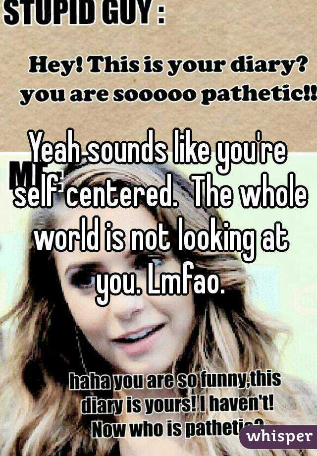 Yeah sounds like you're self centered.  The whole world is not looking at you. Lmfao.
