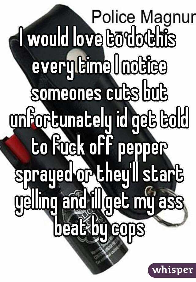 I would love to do this every time I notice someones cuts but unfortunately id get told to fuck off pepper sprayed or they'll start yelling and ill get my ass beat by cops