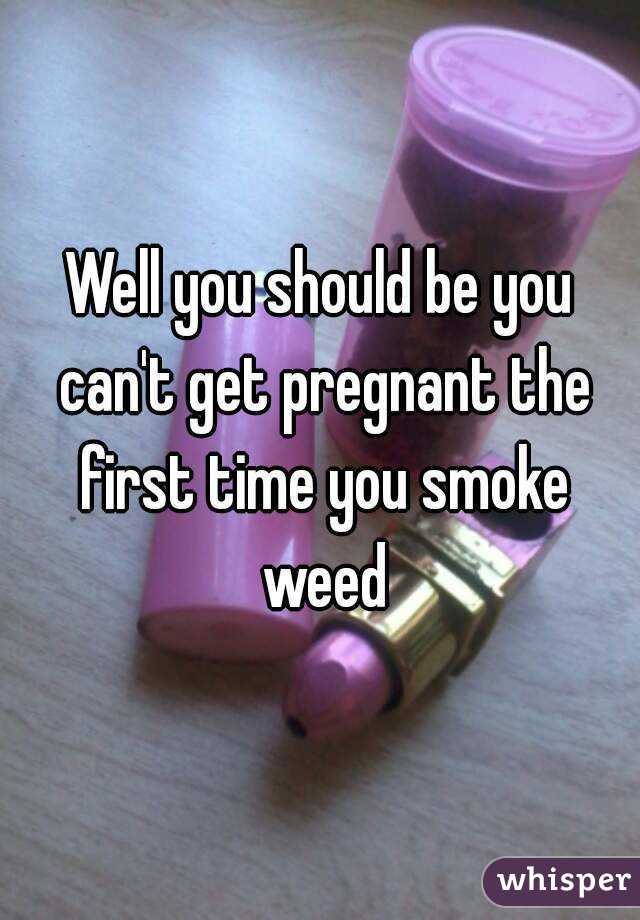 Well you should be you can't get pregnant the first time you smoke weed