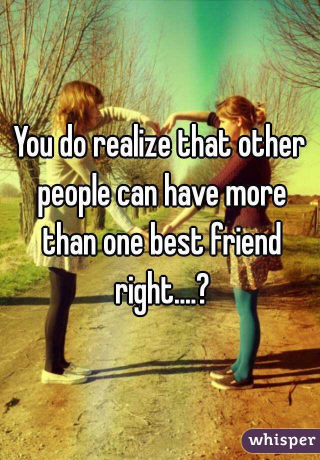 You do realize that other people can have more than one best friend right....?