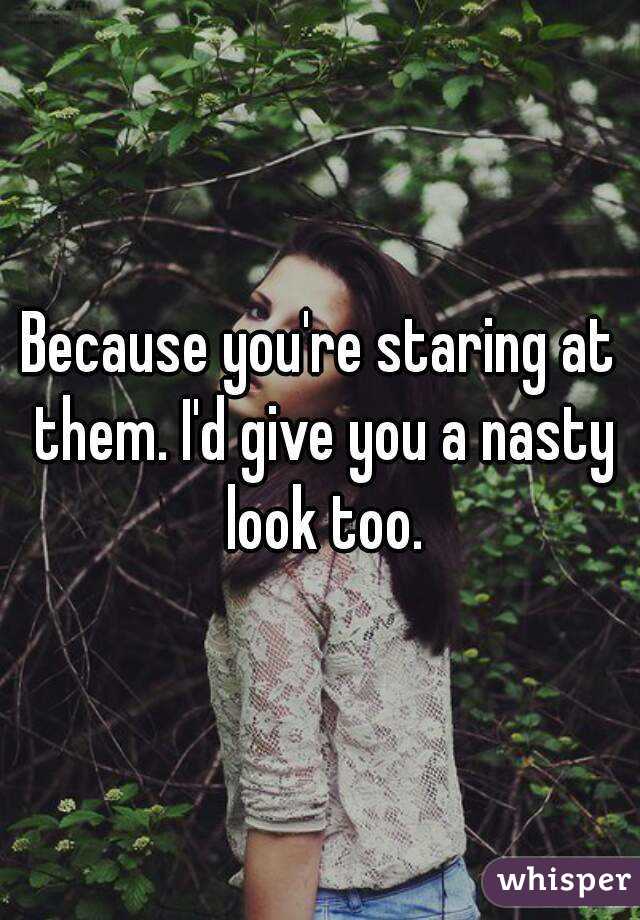 Because you're staring at them. I'd give you a nasty look too.