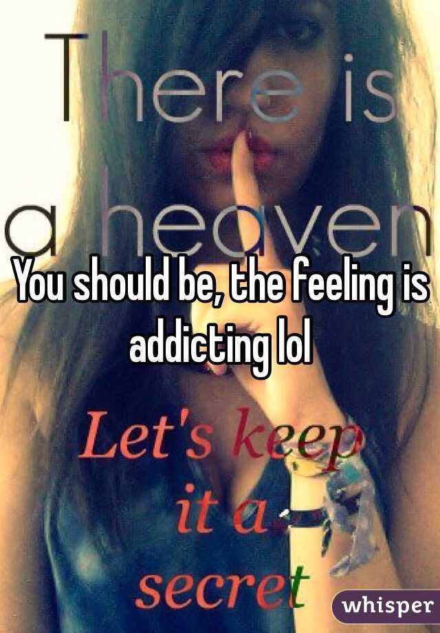 You should be, the feeling is addicting lol