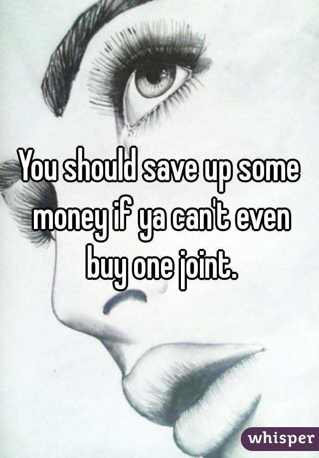 You should save up some money if ya can't even buy one joint.