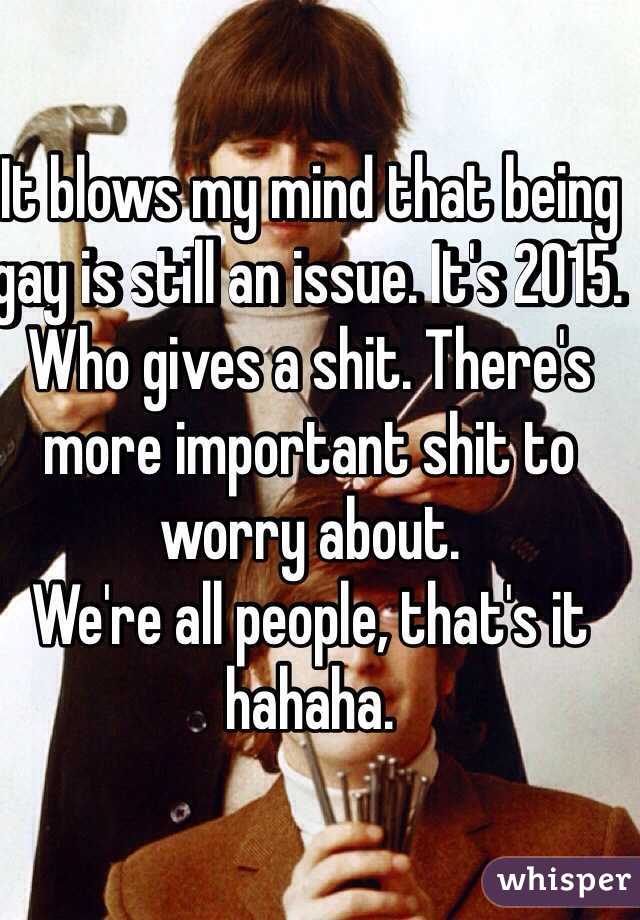It blows my mind that being gay is still an issue. It's 2015. Who gives a shit. There's more important shit to worry about. 
We're all people, that's it hahaha. 