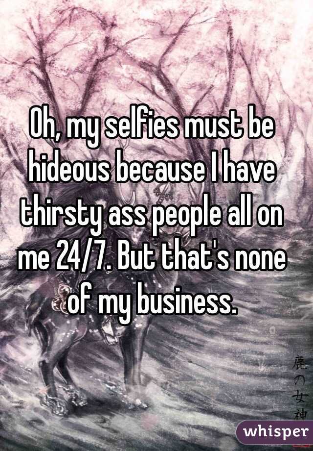 Oh, my selfies must be hideous because I have thirsty ass people all on me 24/7. But that's none of my business.