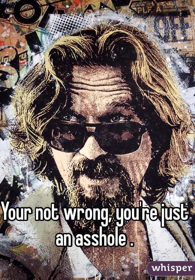 Your not wrong, you're just an asshole .