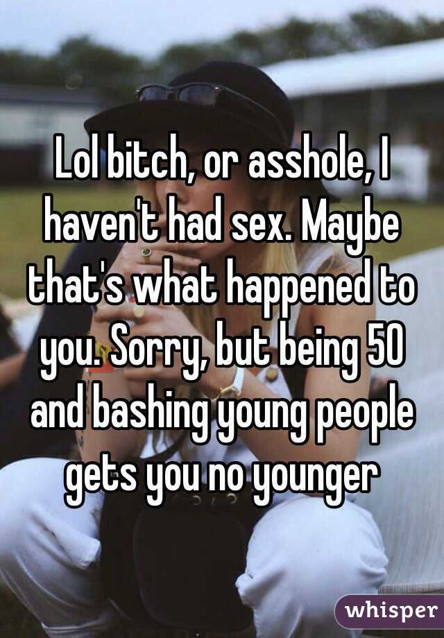 Lol bitch, or asshole, I haven't had sex. Maybe that's what happened to you. Sorry, but being 50 and bashing young people gets you no younger 