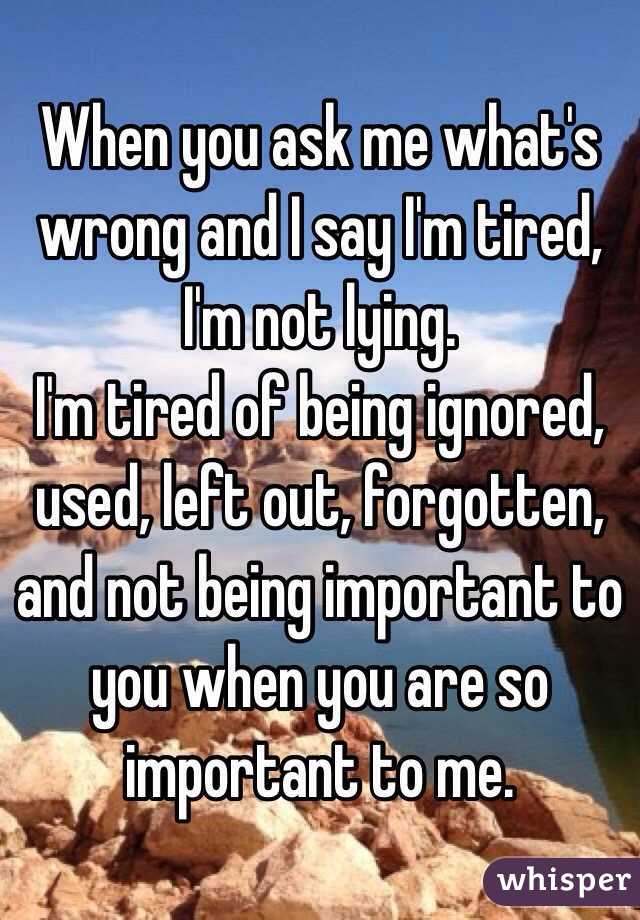 When you ask me what's wrong and I say I'm tired, I'm not lying. 
I'm tired of being ignored, used, left out, forgotten, and not being important to you when you are so important to me. 